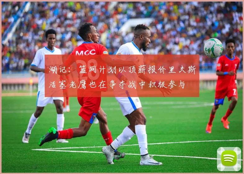 湖记：篮网计划以顶薪报价里夫斯活塞老鹰也在争夺战中积极参与