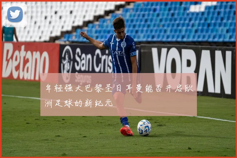 年轻强大巴黎圣日耳曼能否开启欧洲足球的新纪元