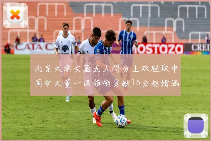 北京大学女篮五人得分上双轻取中国矿大董一诺领衔贡献16分赵婧涵接近双双