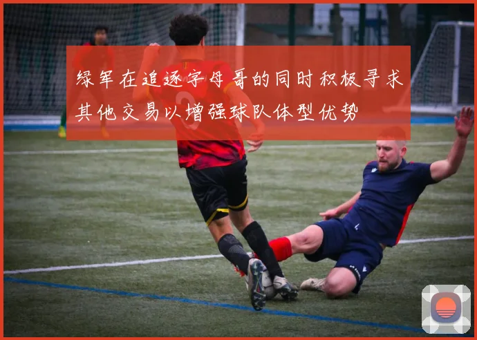 绿军在追逐字母哥的同时积极寻求其他交易以增强球队体型优势
