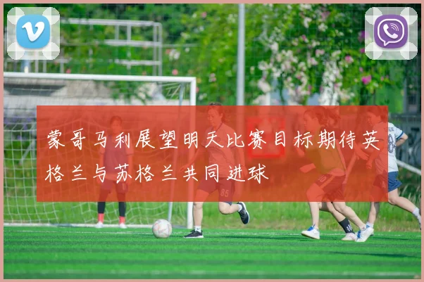 蒙哥马利展望明天比赛目标期待英格兰与苏格兰共同进球