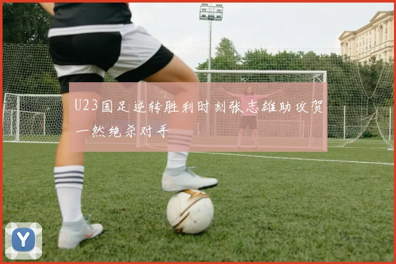 U23国足逆转胜利时刻张志雄助攻贺一然绝杀对手