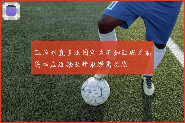 亚马尔直言法国实力不如西班牙孔德回应近期交锋表现需反思