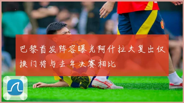巴黎首发阵容曝光阿什拉夫复出仅换门将与去年决赛相比