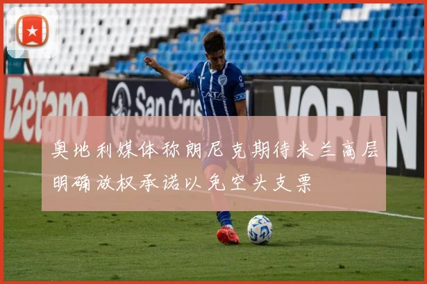 奥地利媒体称朗尼克期待米兰高层明确放权承诺以免空头支票