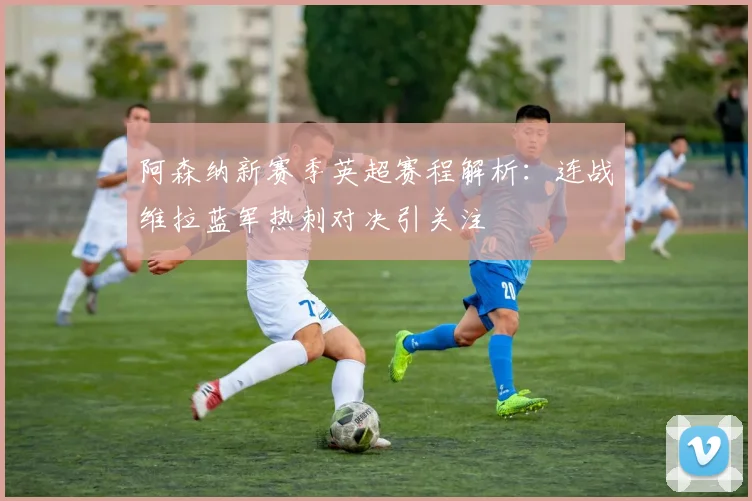 阿森纳新赛季英超赛程解析：连战维拉蓝军热刺对决引关注