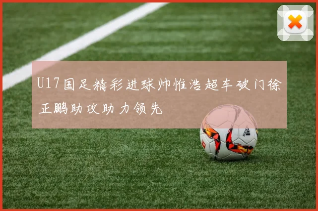 U17国足精彩进球帅惟浩超车破门徐正鹏助攻助力领先